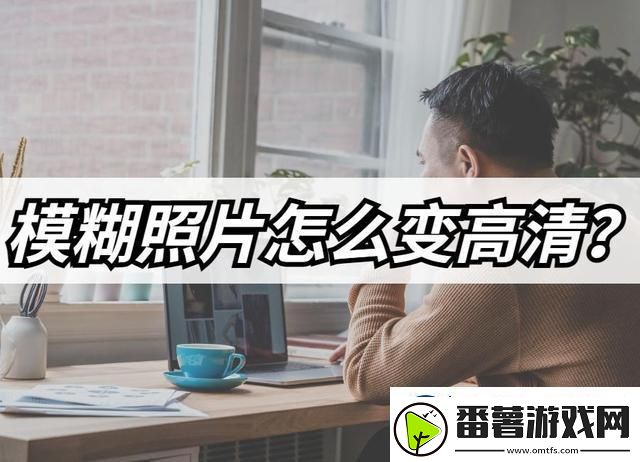 模糊照片怎么变高清-模糊照片高清修复教程