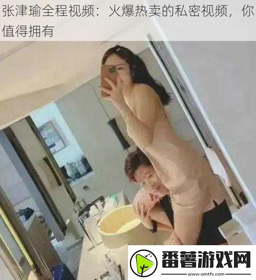 张津瑜全程视频：火爆热卖的私密视频你值得拥有